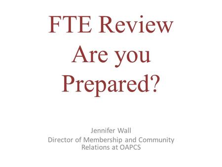FTE Review Are you Prepared? Jennifer Wall Director of Membership and Community Relations at OAPCS.