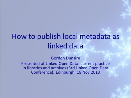 How to publish local metadata as linked data Gordon Dunsire Presented at Linked Open Data: current practice in libraries and archives (3rd Linked Open.