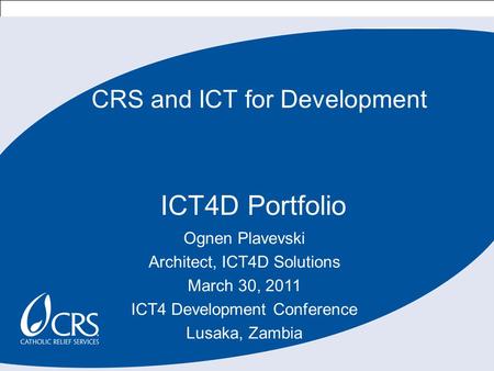 1 CRS and ICT for Development ICT4D Portfolio Ognen Plavevski Architect, ICT4D Solutions March 30, 2011 ICT4 Development Conference Lusaka, Zambia.