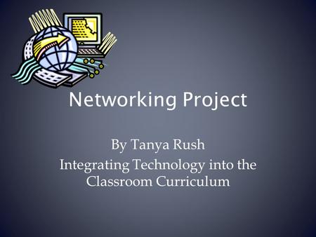 Networking Project By Tanya Rush Integrating Technology into the Classroom Curriculum.