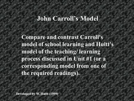 John Carroll’s Model Compare and contrast Carroll's model of school learning and Huitt's model of the teaching/ learning process discussed in Unit #1 (or.