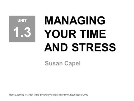 MANAGING YOUR TIME AND STRESS Susan Capel From: Learning to Teach in the Secondary School 5th edition, Routledge © 2009 UNIT 1.3.
