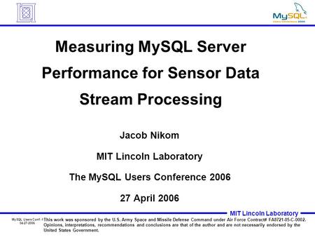 MySQL Users Conf.-1 04-27-2006 MIT Lincoln Laboratory Measuring MySQL Server Performance for Sensor Data Stream Processing Jacob Nikom MIT Lincoln Laboratory.