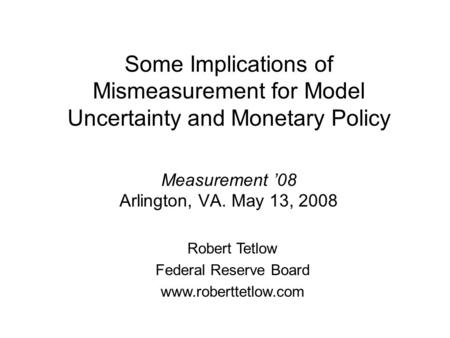 Some Implications of Mismeasurement for Model Uncertainty and Monetary Policy Measurement 08 Arlington, VA. May 13, 2008 Robert Tetlow Federal Reserve.
