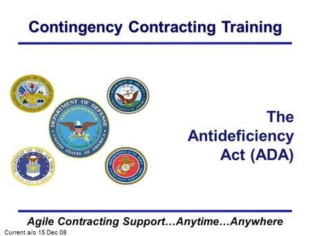 Contingency Contracting Training Agile Contracting Support…Anytime…Anywhere The Antideficiency Act (ADA) Current a/o 15 Dec 08.