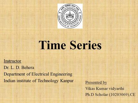 Time Series Presented by Vikas Kumar vidyarthi Ph.D Scholar (10203069),CE Instructor Dr. L. D. Behera Department of Electrical Engineering Indian institute.