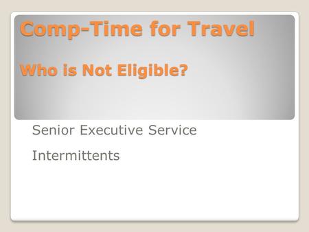 Comp-Time for Travel Who is Not Eligible? Senior Executive Service Intermittents.