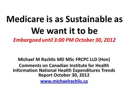 Medicare is as Sustainable as We want it to be Embargoed until 3:00 PM October 30, 2012 Michael M Rachlis MD MSc FRCPC LLD (Hon) Comments on Canadian Institute.