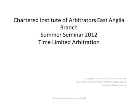Chartered Institute of Arbitrators East Anglia Branch Summer Seminar 2012 Time Limited Arbitration Christopher Dancaster DipICArb FRICS FCIArb 41 Rowsham.