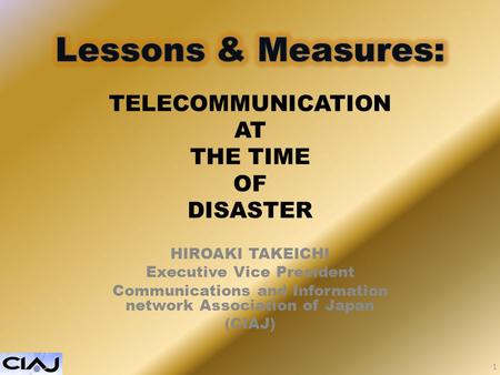 TELECOMMUNICATION AT THE TIME OF DISASTER HIROAKI TAKEICHI Executive Vice President Communications and Information network Association of Japan (CIAJ)