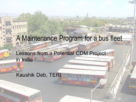 A Maintenance Program for a bus fleet Lessons from a Potential CDM Project in India Kaushik Deb, TERI.