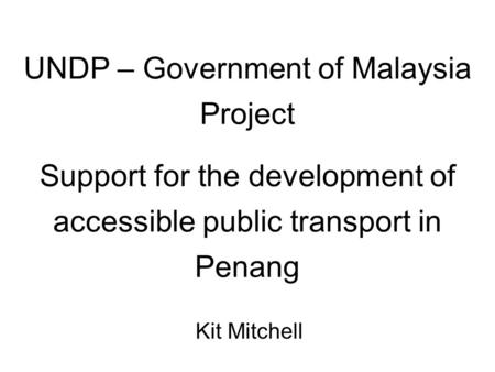 UNDP – Government of Malaysia Project Support for the development of accessible public transport in Penang Kit Mitchell.