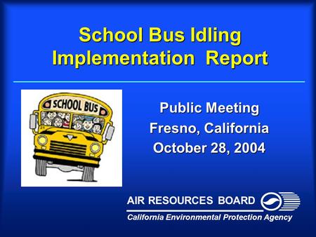 School Bus Idling Implementation Report Public Meeting Fresno, California October 28, 2004 California Environmental Protection Agency AIR RESOURCES BOARD.