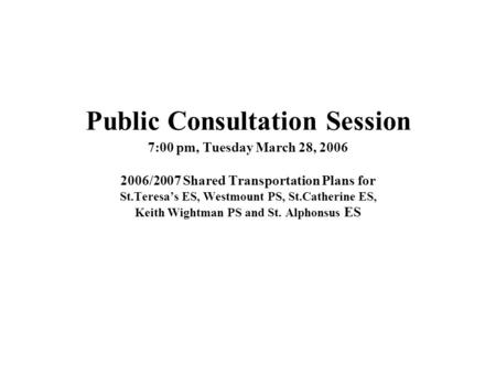 Public Consultation Session 7:00 pm, Tuesday March 28, 2006 2006/2007 Shared Transportation Plans for St.Teresas ES, Westmount PS, St.Catherine ES, Keith.