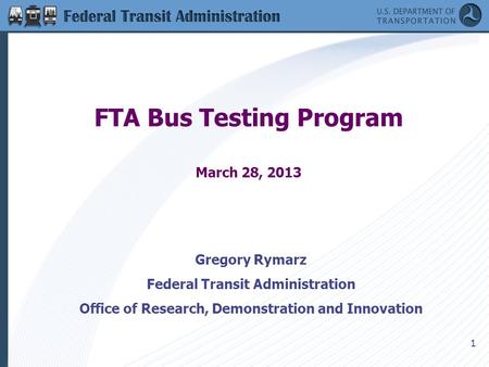 1 FTA Bus Testing Program March 28, 2013 Gregory Rymarz Federal Transit Administration Office of Research, Demonstration and Innovation.