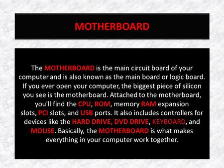 MOTHERBOARD The MOTHERBOARD is the main circuit board of your computer and is also known as the main board or logic board. If you ever open your computer,