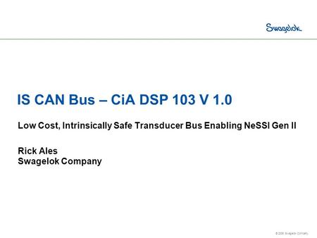 © 2006 Swagelok Company. IS CAN Bus – CiA DSP 103 V 1.0 Low Cost, Intrinsically Safe Transducer Bus Enabling NeSSI Gen II Rick Ales Swagelok Company.