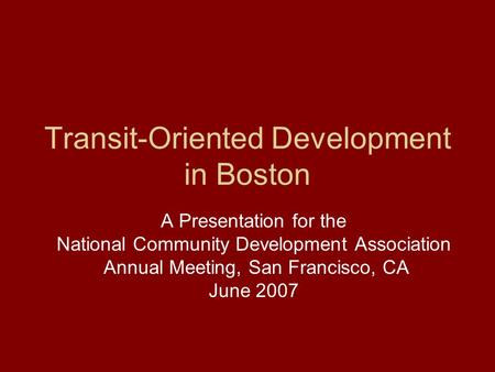 Transit-Oriented Development in Boston A Presentation for the National Community Development Association Annual Meeting, San Francisco, CA June 2007.