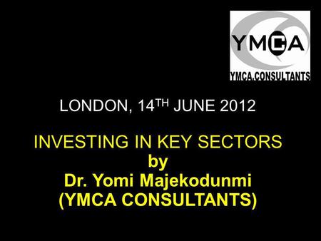 LONDON, 14 TH JUNE 2012 INVESTING IN KEY SECTORS by Dr. Yomi Majekodunmi (YMCA CONSULTANTS)
