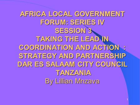 1 AFRICA LOCAL GOVERNMENT FORUM: SERIES IV SESSION 3 TAKING THE LEAD IN COORDINATION AND ACTION : STRATEGY AND PARTNERSHIP DAR ES SALAAM CITY COUNCIL TANZANIA.