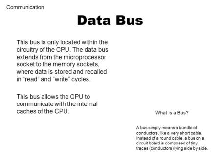 This bus is only located within the circuitry of the CPU. The data bus extends from the microprocessor socket to the memory sockets, where data is stored.
