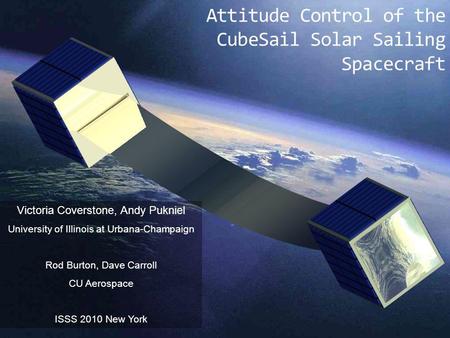 Attitude Control of the CubeSail Solar Sailing Spacecraft Victoria Coverstone, Andy Pukniel University of Illinois at Urbana-Champaign Rod Burton, Dave.