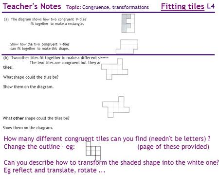 L4 How many different congruent tiles can you find (needn't be letters) ? Change the outline - eg: (page of these provided) Can you describe how to transform.