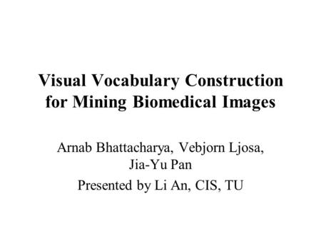 Visual Vocabulary Construction for Mining Biomedical Images Arnab Bhattacharya, Vebjorn Ljosa, Jia-Yu Pan Presented by Li An, CIS, TU.