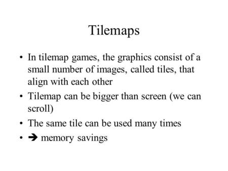 Tilemaps In tilemap games, the graphics consist of a small number of images, called tiles, that align with each other Tilemap can be bigger than screen.