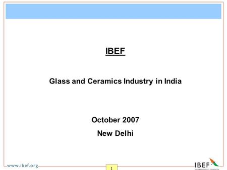 1 IBEF Glass and Ceramics Industry in India October 2007 New Delhi.