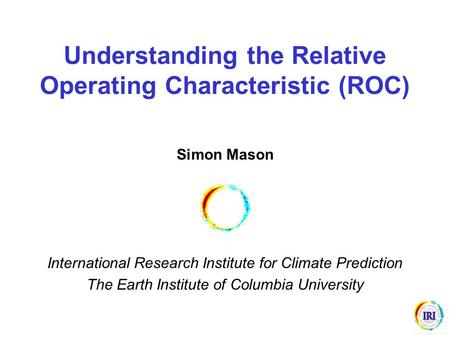 Understanding the Relative Operating Characteristic (ROC) Simon Mason International Research Institute for Climate Prediction The Earth Institute of Columbia.