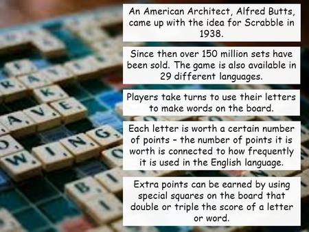 An American Architect, Alfred Butts, came up with the idea for Scrabble in 1938. Since then over 150 million sets have been sold. The game is also available.