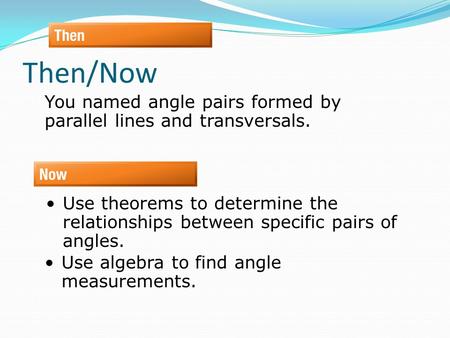 Then/Now You named angle pairs formed by parallel lines and transversals. Use theorems to determine the relationships between specific pairs of angles.