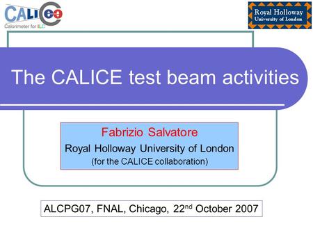 The CALICE test beam activities Fabrizio Salvatore Royal Holloway University of London (for the CALICE collaboration) ALCPG07, FNAL, Chicago, 22 nd October.