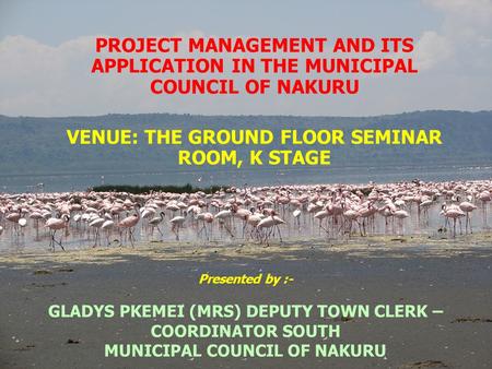 Presented by :- GLADYS PKEMEI (MRS) DEPUTY TOWN CLERK – COORDINATOR SOUTH MUNICIPAL COUNCIL OF NAKURU PROJECT MANAGEMENT AND ITS APPLICATION IN THE MUNICIPAL.