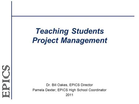 Teaching Students Project Management Dr. Bill Oakes, EPICS Director Pamela Dexter, EPICS High School Coordinator 2011.