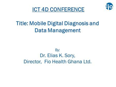 ICT 4D CONFERENCE Title: Mobile Digital Diagnosis and Data Management By: Dr. Elias K. Sory, Director, Fio Health Ghana Ltd.