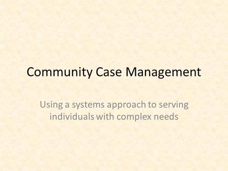 Community Case Management Using a systems approach to serving individuals with complex needs.