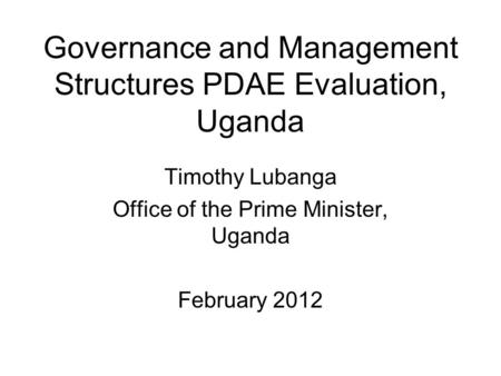 Governance and Management Structures PDAE Evaluation, Uganda Timothy Lubanga Office of the Prime Minister, Uganda February 2012.