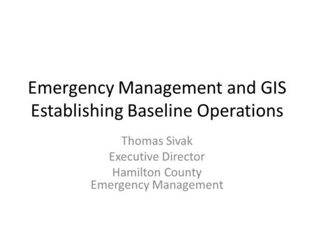 Emergency Management and GIS Establishing Baseline Operations Thomas Sivak Executive Director Hamilton County Emergency Management.