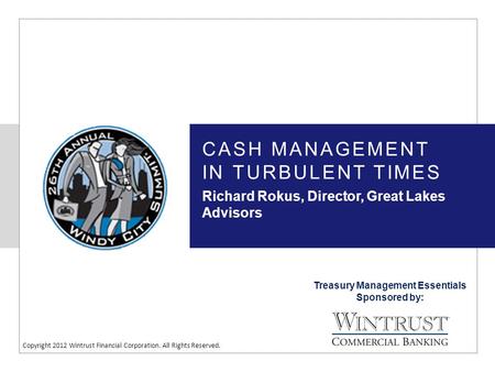 Treasury Management Essentials Sponsored by: Copyright 2012 Wintrust Financial Corporation. All Rights Reserved. CASH MANAGEMENT IN TURBULENT TIMES Richard.