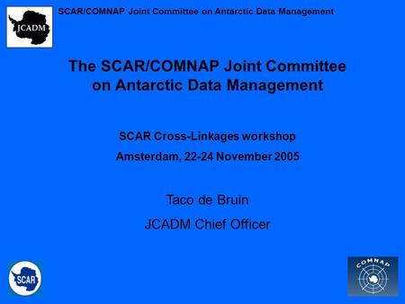 The SCAR/COMNAP Joint Committee on Antarctic Data Management SCAR Cross-Linkages workshop Amsterdam, 22-24 November 2005 Taco de Bruin JCADM Chief Officer.