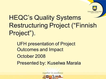 HEQCs Quality Systems Restructuring Project (Finnish Project). UFH presentation of Project Outcomes and Impact October 2008 Presented by: Kuselwa Marala.