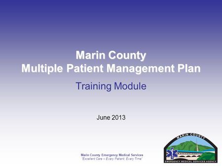Marin County Emergency Medical Services Excellent Care – Every Patient, Every Time Marin County Multiple Patient Management Plan Training Module June 2013.