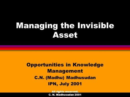 All rights reserved. C. N. Madhusudan 2001 Managing the Invisible Asset Opportunities in Knowledge Management C.N. (Madhu) Madhusudan IPN, July 2001.