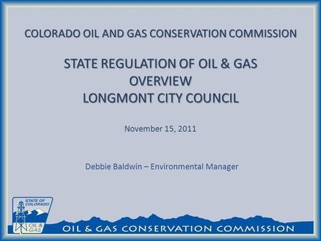 COLORADO OIL AND GAS CONSERVATION COMMISSION STATE REGULATION OF OIL & GAS OVERVIEW LONGMONT CITY COUNCIL COLORADO OIL AND GAS CONSERVATION COMMISSION.