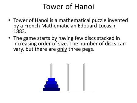 Tower of Hanoi Tower of Hanoi is a mathematical puzzle invented by a French Mathematician Edouard Lucas in 1883. The game starts by having few discs stacked.