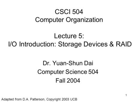 1 CSCI 504 Computer Organization Lecture 5: I/O Introduction: Storage Devices & RAID Dr. Yuan-Shun Dai Computer Science 504 Fall 2004 Adapted from D.A.