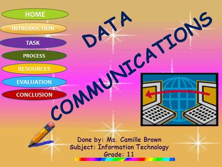 HOME INTRODUCTION TASK PROCESS RESOURCES EVALUATION CONCLUSION DATA COMMUNICATIONS Done by: Ms. Camille Brown Subject: Information Technology Grade: 11.