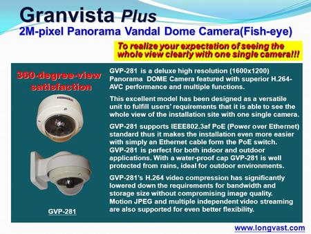 To realize your expectation of seeing the whole view clearly with one single camera!!! Granvista Plus 2M-pixel Panorama Vandal Dome Camera(Fish-eye) www.longvast.com.